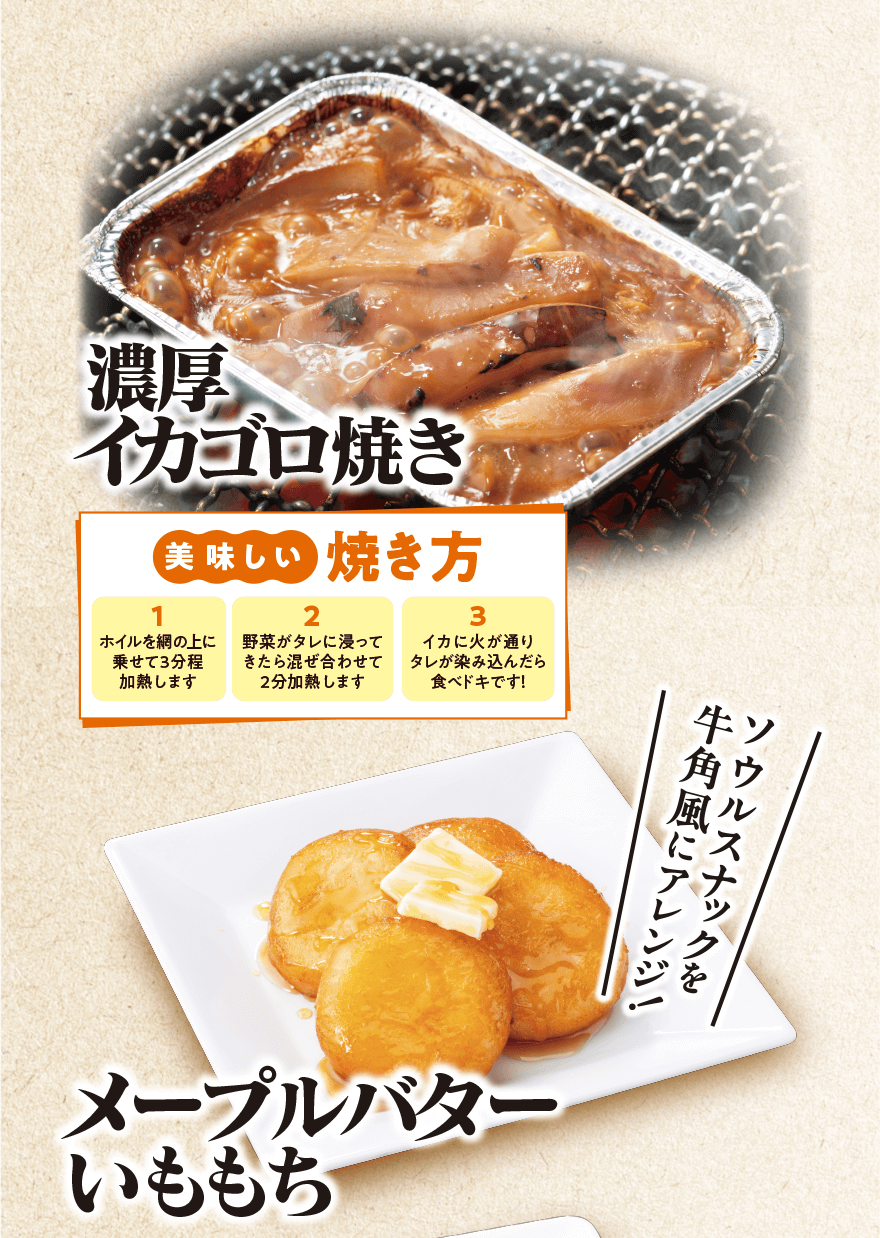 濃厚イカゴロ焼き 「美味しい焼き方 1.ホイルを網の上に乗せて3分程加熱します 2.野菜がタレに浸ってきたら混ぜ合わせて2分加熱します 3.イカに火が通りタレが染み込んだら食べドキです!」メープルバターいももち「ソウルナックを牛角風にアレンジ!」