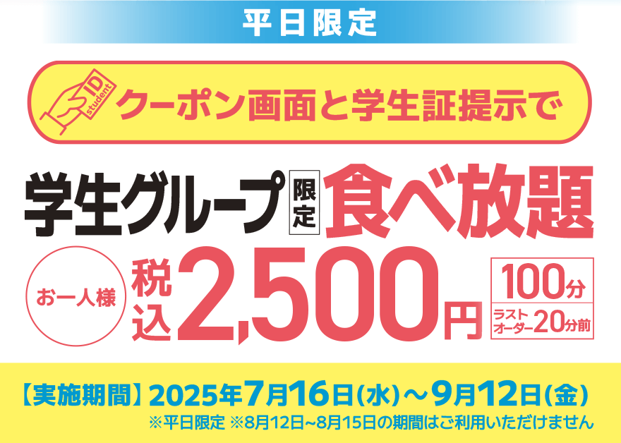 【平日限定】クーポン画面と学生証提示で 学生グループ限定 食べ放題 お一人様 税込2,500円【100分】【ラストオーダー20分前】【実施期間】2025年7月16日(水)~9月12日(金) ※平日限定 ※8月12日~8月15日の期間はご利用いただけません