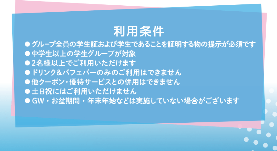 利用条件 ●グループ全員の学生証および学生であることを証明する物の提示が必須です ●中学生以上の学生グループが対象 ●2名様以上でご利用いただけます ●ドリンク&パフェバーのみのご利用はできません ●他クーポン・優待サービスとの併用はできません ●土日祝にはご利用いただけません ●GW・お盆期間・年末年始などは実施していない場合がございます