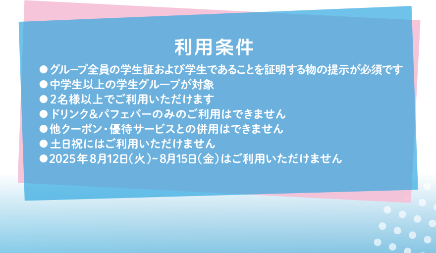 利用条件 ●グループ全員の学生証および学生であることを証明する物の提示が必須です ●中学生以上の学生グループが対象 ●2名様以上でご利用いただけます ●ドリンク&パフェバーのみのご利用はできません ●他クーポン・優待サービスとの併用はできません ●土日祝にはご利用いただけません ●2025年8月12日(火)~8月15日(金)はご利用いただけません