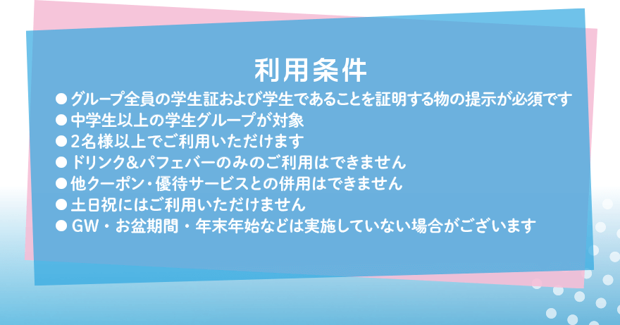利用条件 ●グループ全員の学生証および学生であることを証明する物の提示が必須です ●中学生以上の学生グループが対象 ●2名様以上でご利用いただけます ●ドリンク&パフェバーのみのご利用はできません ●他クーポン・優待サービスとの併用はできません ●土日祝にはご利用いただけません ●GW・お盆期間・年末年始などは実施していない場合がございます