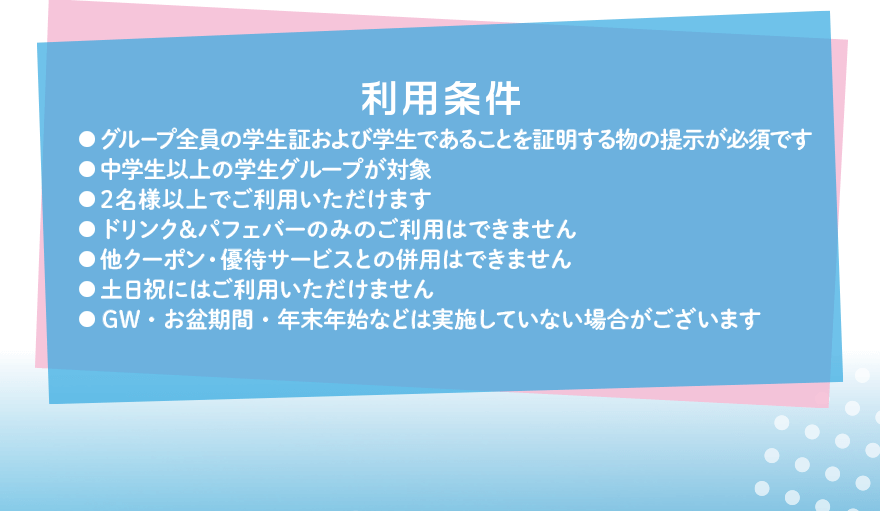 利用条件 ●グループ全員の学生証および学生であることを証明する物の提示が必須です ●中学生以上の学生グループが対象 ●2名様以上でご利用いただけます ●ドリンク&パフェバーのみのご利用はできません ●他クーポン・優待サービスとの併用はできません ●土日祝にはご利用いただけません ●GW・お盆期間・年末年始などは実施していない場合がございます