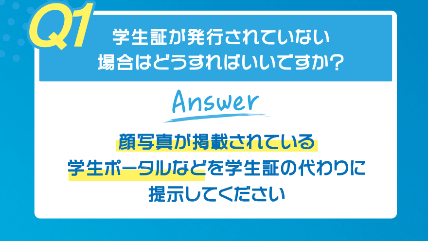 【Q1】学生証が発行されていない場合はどうすればいいですか?【Answer】顔写真が掲載されている学生ポータルなどを学生証の代わりに提示してください