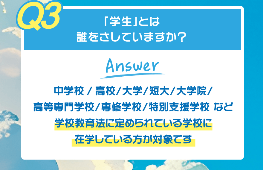 【Q3】「学生」とは誰をさしていますか?【Answer】中学校/高校/大学/短大/大学院/高等専門学校/専修学校/特別支援学校 など 学校教育法に定められている学校に在学している方が対象です