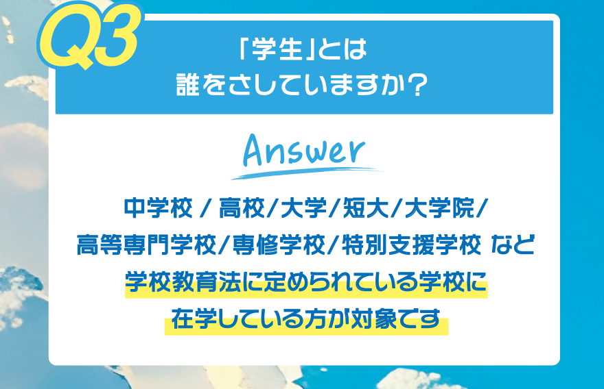 【Q3】「学生」とは誰をさしていますか?【Answer】中学校/高校/大学/短大/大学院/高等専門学校/専修学校/特別支援学校 など 学校教育法に定められている学校に在学している方が対象です