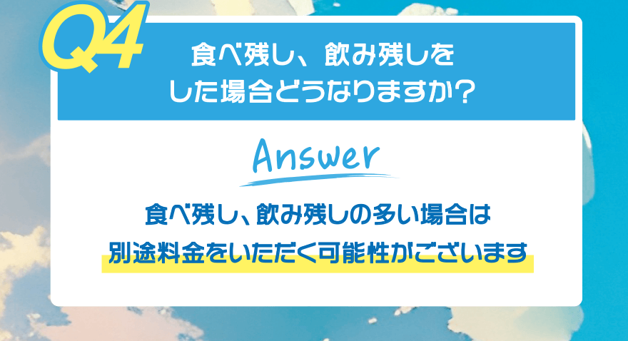 【Q4】食べ残し、飲み残しをした場合どうなりますか?【Answer】食べ残し、飲み残しの多い場合は 別途料金をいただく可能性がございます