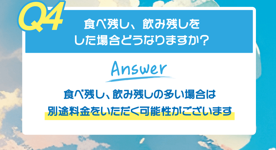 【Q4】食べ残し、飲み残しをした場合どうなりますか?【Answer】食べ残し、飲み残しの多い場合は 別途料金をいただく可能性がございます