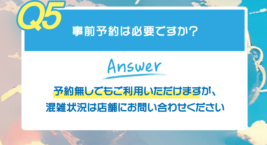 【Q5】事前予約は必要ですか?【Answer】予約無しでもご利用いただけますが、混雑状況は店舗にお問い合わせください