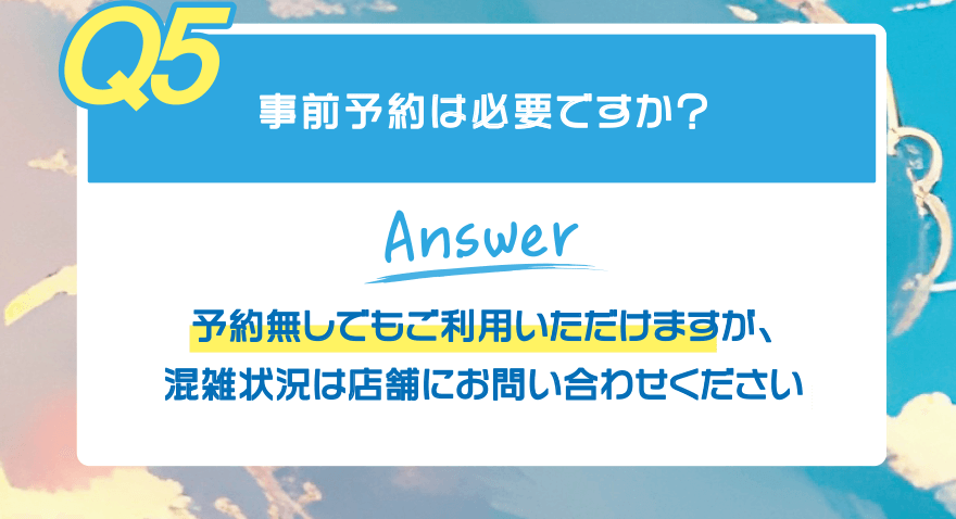 【Q5】事前予約は必要ですか?【Answer】予約無しでもご利用いただけますが、混雑状況は店舗にお問い合わせください