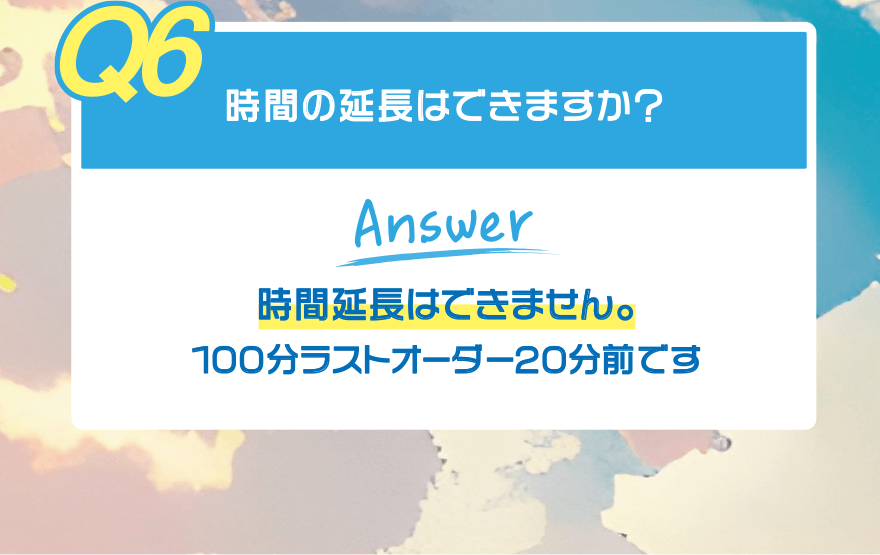 【Q6】時間の延長はできますか?【Answer】時間延長はできません。100分ラストオーダー20分前です
