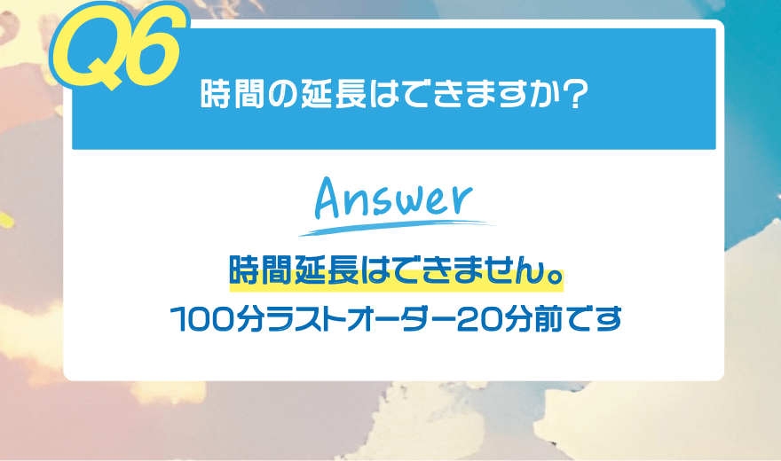 【Q6】時間の延長はできますか?【Answer】時間延長はできません。100分ラストオーダー20分前です