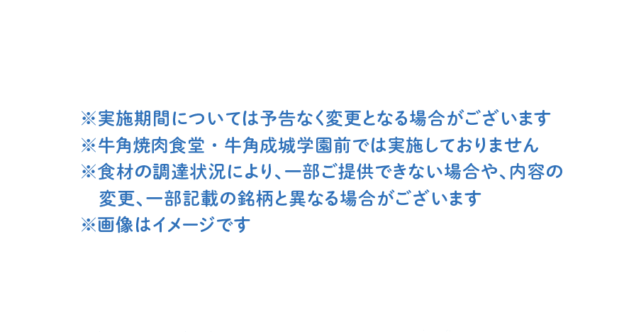 ※実施期間については予告なく変更となる場合がございます ※牛角焼肉食堂・牛角成城学園前では実施しておりません ※食材の調達状況により、一部ご提供できない場合や、内容の変更、一部記載の銘柄と異なる場合がございます ※画像はイメージです