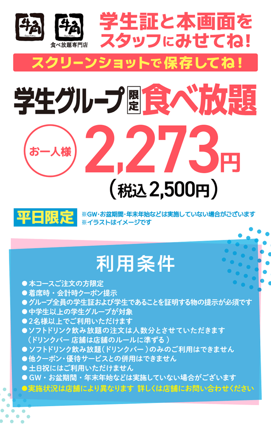 【牛角】【牛角食べ放題専門店】学生証と本画面をスタッフにみせてね!スクリーンショットで保存してね!学生グループ限定食べ放題 お一人様 2,273円（税込2,500円） 平日限定 ※GW・お盆期間・年末年始などは実施していない場合がございます ※イラストはイメージです【利用条件】●本コースご注文の方限定●着席時・会計時クーポン提示●グループ全員の学生証および学生であることを証明する物の提示が必須です●中学生以上の学生グループが対象●2名様以上でご利用いただけます●ソフトドリンク飲み放題の注文は人数分とさせていただきます (ドリンクバー店舗は店舗のルールに準ずる)●ソフトドリンク飲み放題(ドリンクバー)のみのご利用はできません●他クーポン・優待サービスとの併用はできません●土日祝にはご利用いただけません●GW・お盆期間・年末年始などは実施していない場合がございます●実施状況は店舗により異なります 詳しくは店舗にお問い合わせください