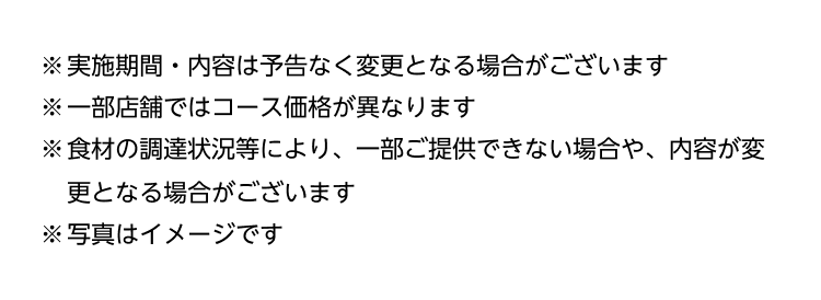 ※実施期間・内容は予告なく変更となる場合がございます ※一部店舗ではコース価格が異なります ※食材の調達状況等により、一部ご提供できない場合や、内容が変更となる場合がございます ※写真はイメージです