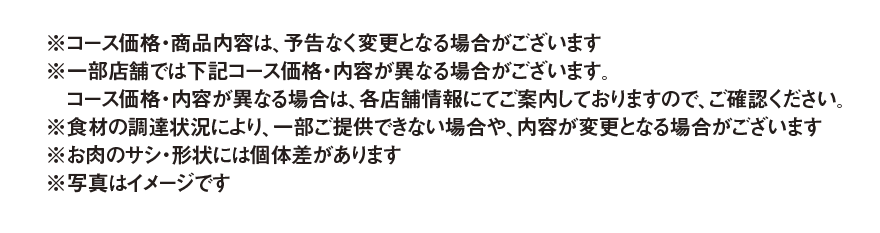 ※コース価格・商品内容は、予告なく変更となる場合がございます ※一部店舗では下記コース価格・内容が異なる場合がございます。コース価格・内容が異なる場合は、各店舗情報にてご案内しておりますので、ご確認ください。 ※食材の調達状況により、一部ご提供できない場合や、内容が変更となる場合がございます ※お肉のサシ・形状には個体差があります ※写真はイメージです