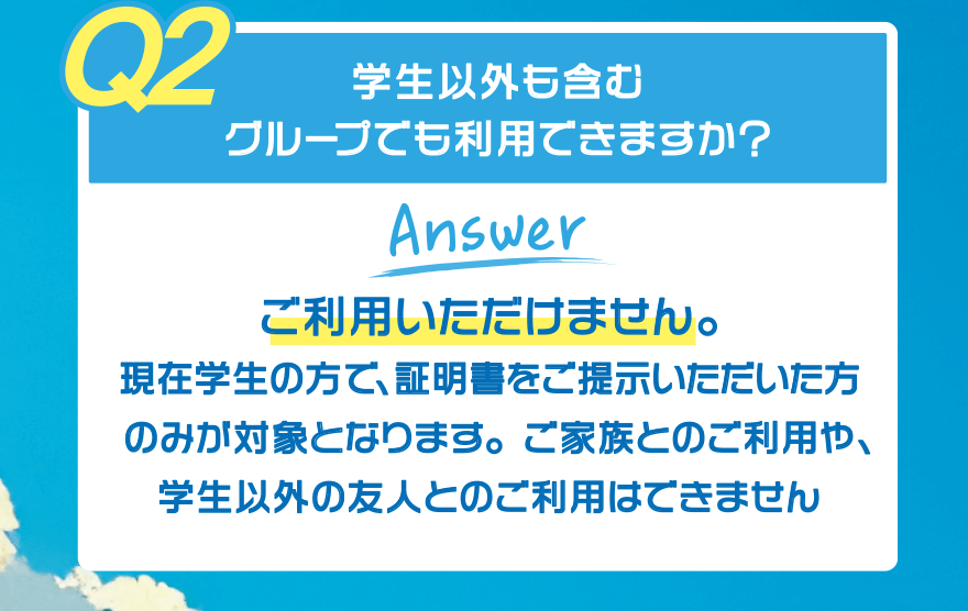 【Q2】学生以外も含むグループでも利用できますか?【Answer】ご利用いただけません。現在学生の方で、証明書をご提示いただいた方のみが対象となります。ご家族とのご利用や、学生以外の友人とのご利用はできません