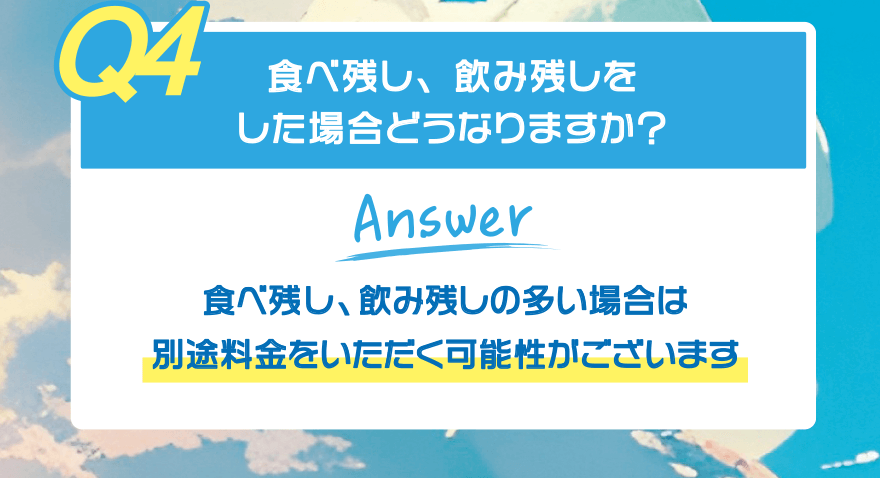 【Q4】食べ残し、飲み残しをした場合どうなりますか?【Answer】食べ残し、飲み残しの多い場合は 別途料金をいただく可能性がございます