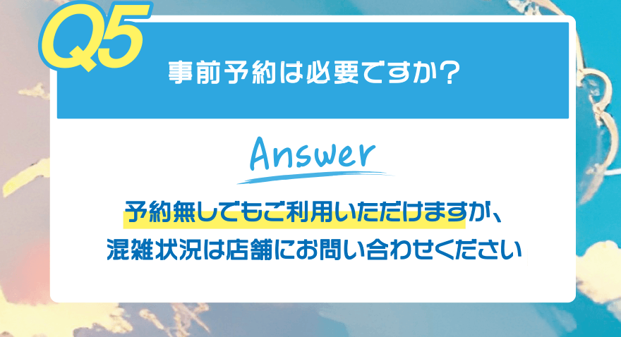 【Q5】事前予約は必要ですか?【Answer】予約無しでもご利用いただけますが、混雑状況は店舗にお問い合わせください