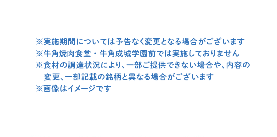 ※実施期間については予告なく変更となる場合がございます ※牛角焼肉食堂・牛角成城学園前では実施しておりません ※食材の調達状況により、一部ご提供できない場合や、内容の変更、一部記載の銘柄と異なる場合がございます ※画像はイメージです