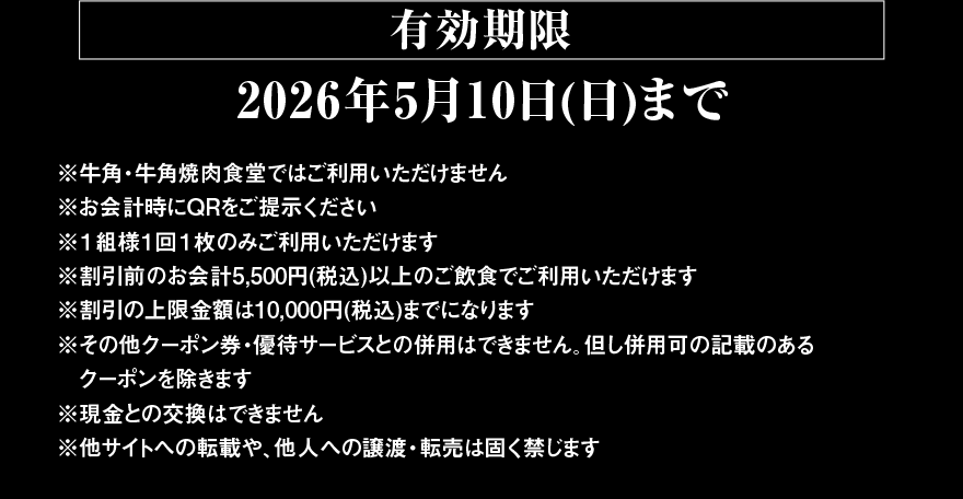 【有効期限 2026年5月10日(日)まで】※牛角・牛角焼肉食堂ではご利用いただけません ※お会計時にQRをご提示ください ※1組様1回1枚のみご利用いただけます ※割引前のお会計5,500円(税込)以上のご飲食でご利用いただけます ※割引の上限金額は10,000円(税込)までになります ※その他クーポン券・優待サービスとの併用はできません。但し併用可の記載のあるクーポンを除きます ※現金との交換はできません ※他サイトへの転載や、他人への譲渡・転売は固く禁じます