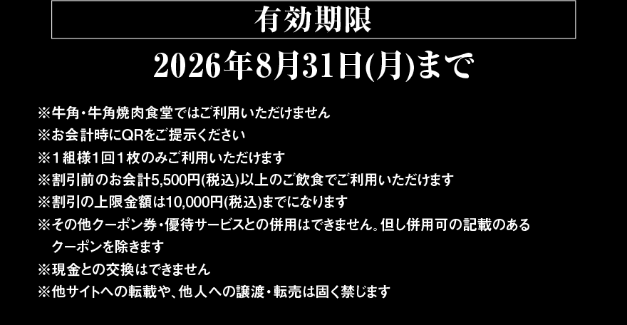 【有効期限 2026年8月31日(月)まで】※牛角・牛角焼肉食堂ではご利用いただけません ※お会計時にQRをご提示ください ※1組様1回1枚のみご利用いただけます ※割引前のお会計5,500円(税込)以上のご飲食でご利用いただけます ※割引の上限金額は10,000円(税込)までになります ※その他クーポン券・優待サービスとの併用はできません。但し併用可の記載のあるクーポンを除きます ※現金との交換はできません ※他サイトへの転載や、他人への譲渡・転売は固く禁じます